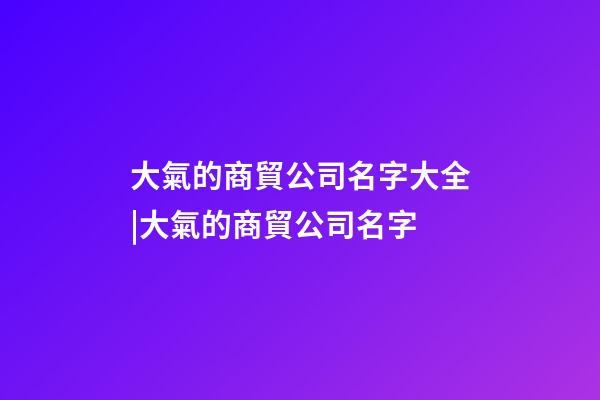 大氣的商貿公司名字大全|大氣的商貿公司名字-第1張-公司起名-玄機派